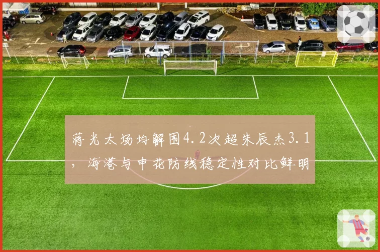 蒋光太场均解围4.2次超朱辰杰3.1,海港与申花防线稳定性对比鲜明