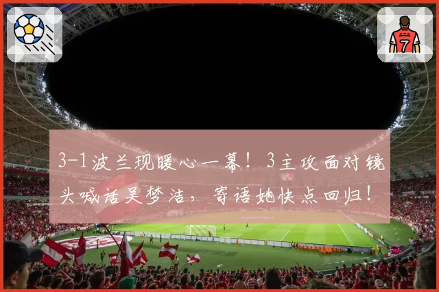 3-1波兰现暖心一幕!3主攻面对镜头喊话吴梦洁,寄语她快点回归!
