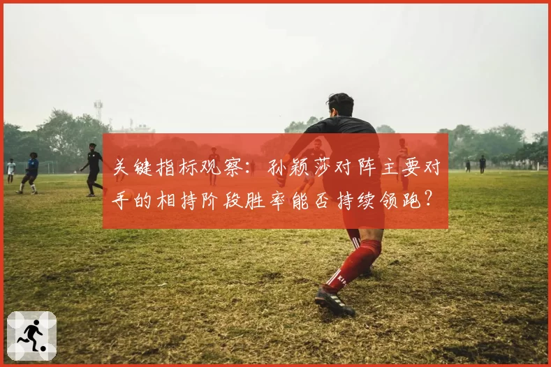 关键指标观察：孙颖莎对阵主要对手的相持阶段胜率能否持续领跑？