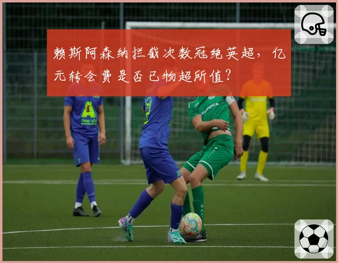 赖斯阿森纳拦截次数冠绝英超,亿元转会费是否已物超所值?