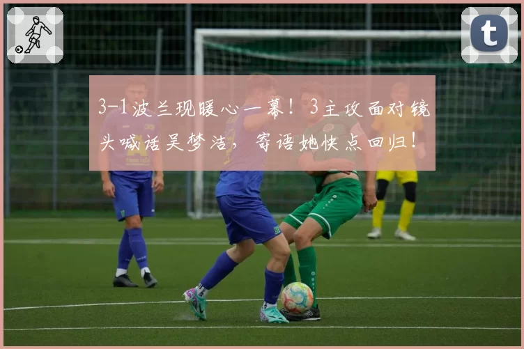 3-1波兰现暖心一幕!3主攻面对镜头喊话吴梦洁,寄语她快点回归!