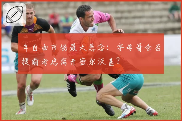 年自由市场最大悬念:字母哥会否提前考虑离开密尔沃基?