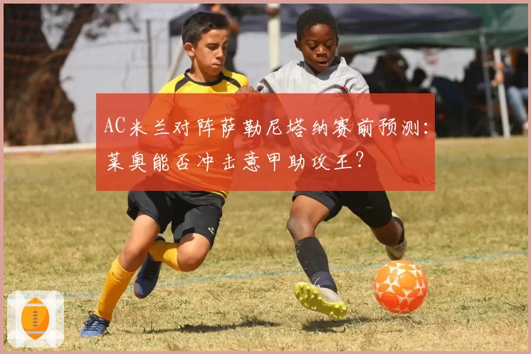 AC米兰对阵萨勒尼塔纳赛前预测：莱奥能否冲击意甲助攻王？