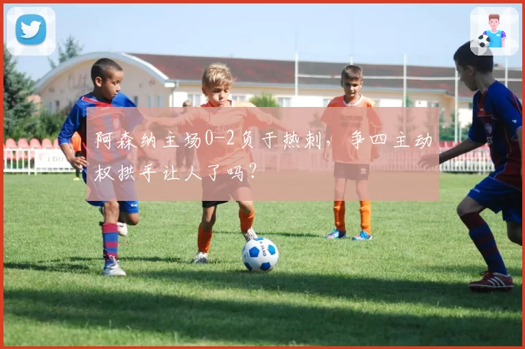 阿森纳主场0-2负于热刺，争四主动权拱手让人了吗？