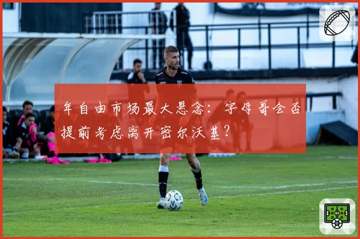 年自由市场最大悬念：字母哥会否提前考虑离开密尔沃基？