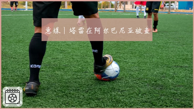 意媒丨塔雷在阿尔巴尼亚被查