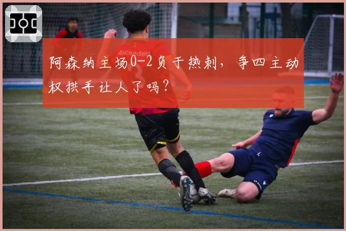 阿森纳主场0-2负于热刺，争四主动权拱手让人了吗？