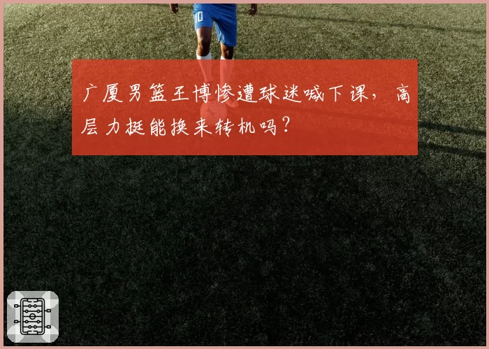 广厦男篮王博惨遭球迷喊下课，高层力挺能换来转机吗？