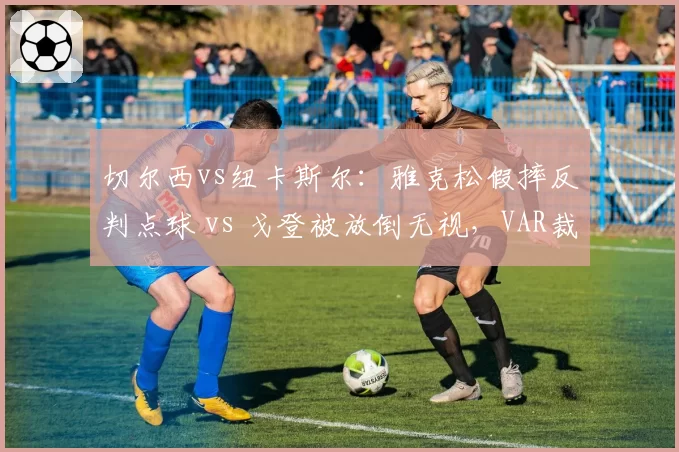 切尔西vs纽卡斯尔：雅克松假摔反判点球 vs 戈登被放倒无视，VAR裁判组信任危机升级