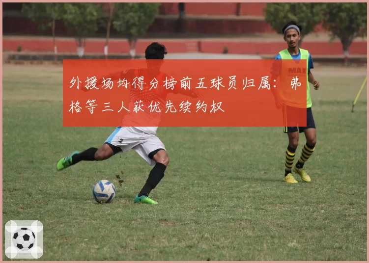 外援场均得分榜前五球员归属：弗格等三人获优先续约权