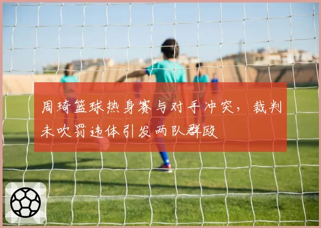 周琦篮球热身赛与对手冲突，裁判未吹罚违体引发两队群殴