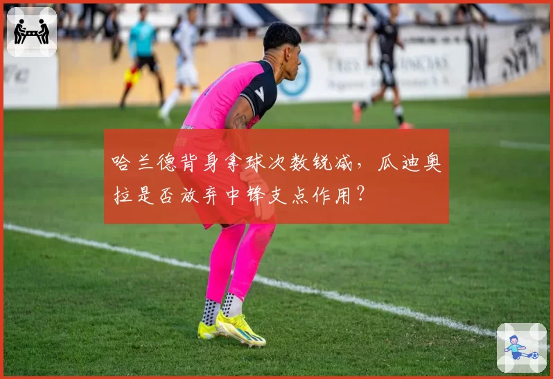 哈兰德背身拿球次数锐减,瓜迪奥拉是否放弃中锋支点作用?