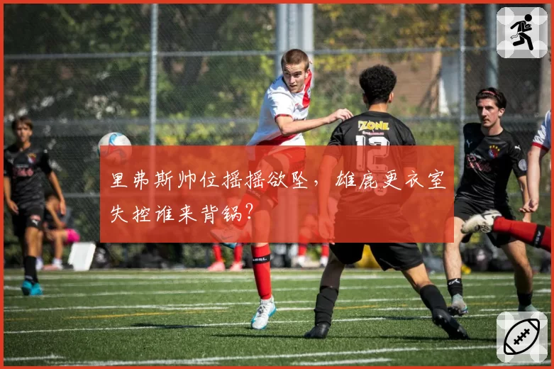 里弗斯帅位摇摇欲坠，雄鹿更衣室失控谁来背锅？