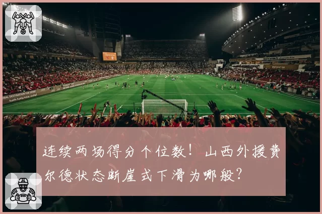 连续两场得分个位数!山西外援费尔德状态断崖式下滑为哪般?