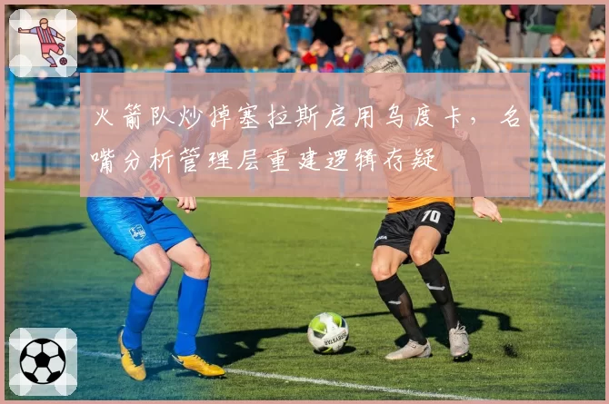 火箭队炒掉塞拉斯启用乌度卡,名嘴分析管理层重建逻辑存疑