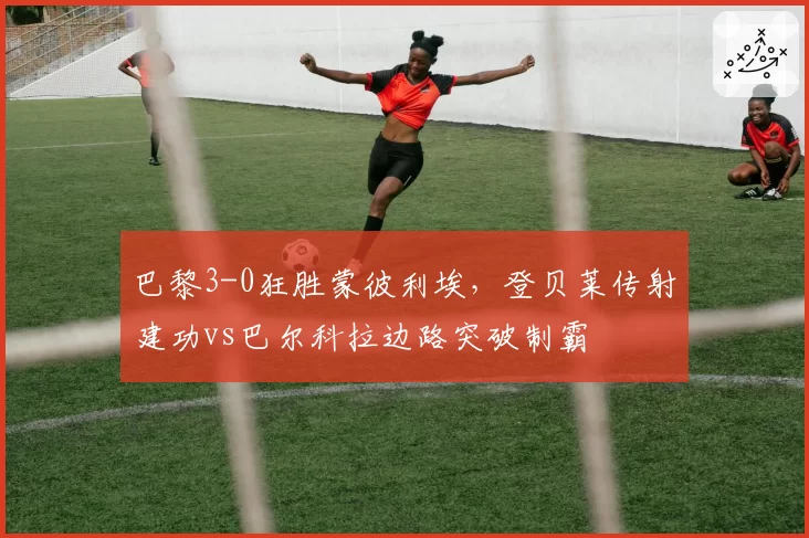 巴黎3-0狂胜蒙彼利埃，登贝莱传射建功vs巴尔科拉边路突破制霸