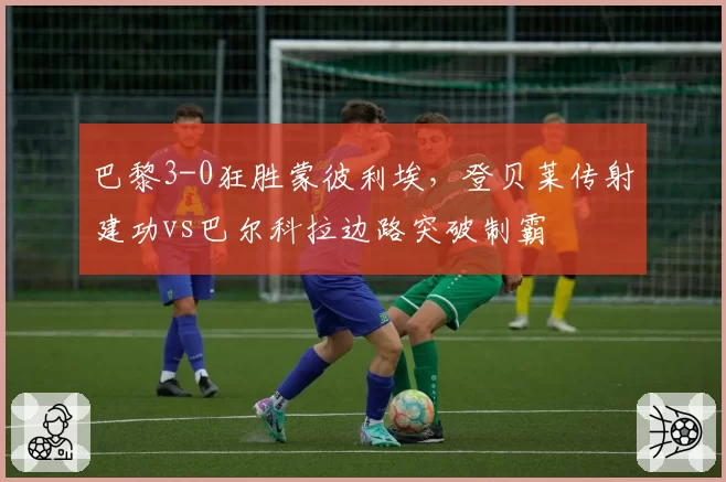 巴黎3-0狂胜蒙彼利埃，登贝莱传射建功vs巴尔科拉边路突破制霸