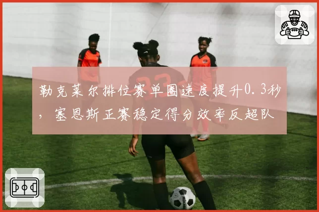 勒克莱尔排位赛单圈速度提升0.3秒,塞恩斯正赛稳定得分效率反超队友