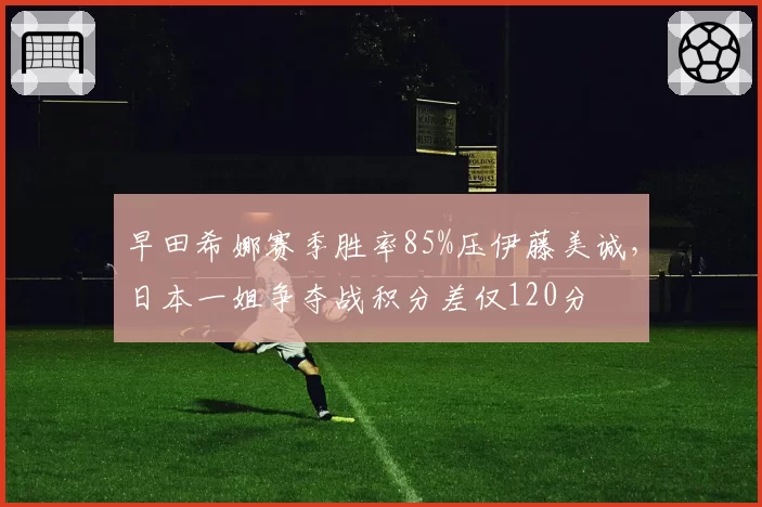 早田希娜赛季胜率85%压伊藤美诚，日本一姐争夺战积分差仅120分