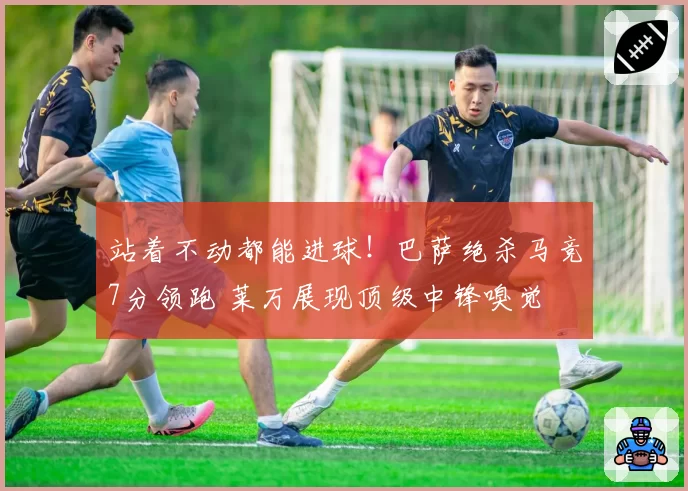 站着不动都能进球!巴萨绝杀马竞7分领跑 莱万展现顶级中锋嗅觉