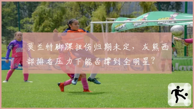 莫兰特脚踝扭伤归期未定,灰熊西部排名压力下能否撑到全明星?