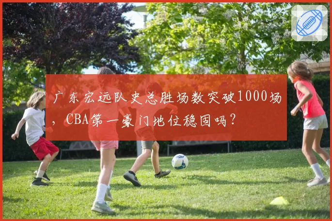 广东宏远队史总胜场数突破1000场,CBA第一豪门地位稳固吗?