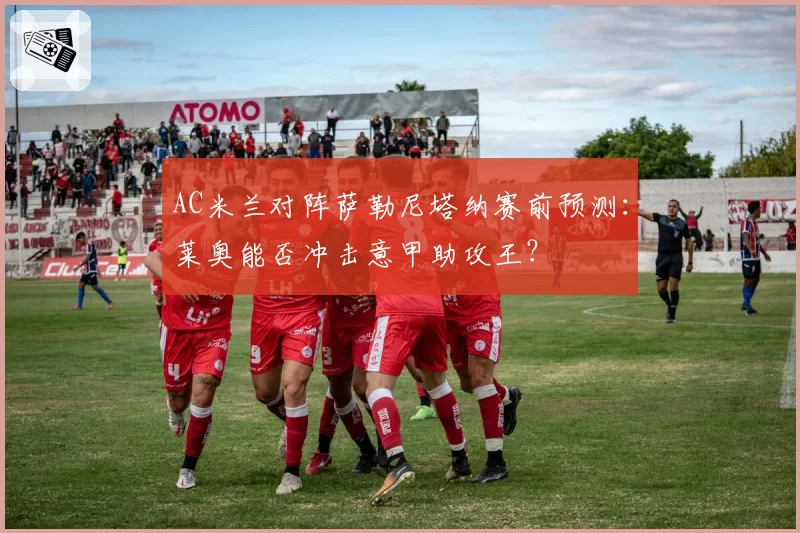 AC米兰对阵萨勒尼塔纳赛前预测:莱奥能否冲击意甲助攻王?