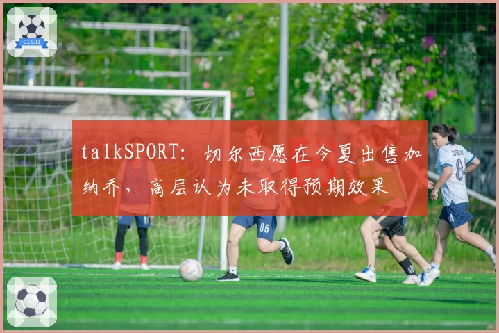 talkSPORT：切尔西愿在今夏出售加纳乔，高层认为未取得预期效果