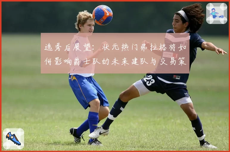 选秀后展望：状元热门弗拉格将如何影响爵士队的未来建队与交易策略？