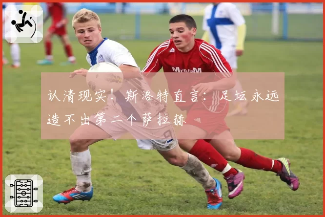 认清现实!斯洛特直言:足坛永远造不出第二个萨拉赫