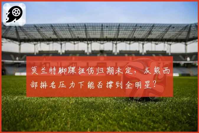 莫兰特脚踝扭伤归期未定,灰熊西部排名压力下能否撑到全明星?