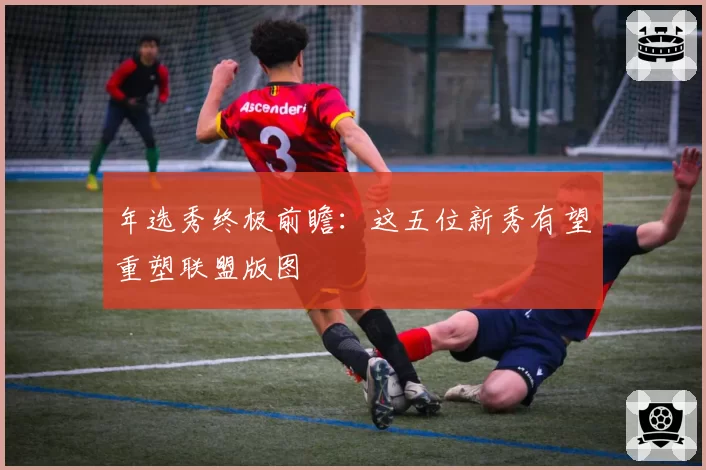年选秀终极前瞻：这五位新秀有望重塑联盟版图