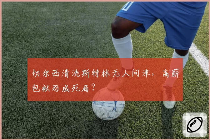 切尔西清洗斯特林无人问津，高薪包袱恐成死局？