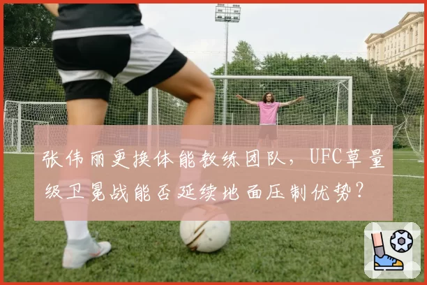 张伟丽更换体能教练团队，UFC草量级卫冕战能否延续地面压制优势？