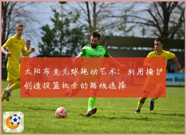 太阳布克无球跑动艺术:利用掩护创造投篮机会的路线选择