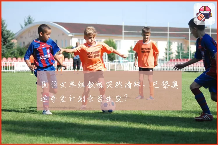 国羽女单组教练突然请辞，巴黎奥运夺金计划会否生变？