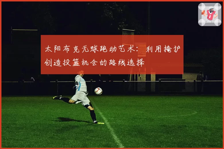 太阳布克无球跑动艺术:利用掩护创造投篮机会的路线选择