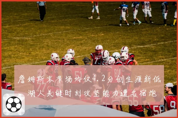 詹姆斯末节场均仅4.2分创生涯新低,湖人关键时刻攻坚能力遭名宿炮轰