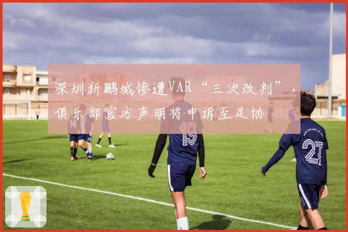深圳新鹏城惨遭VAR“三次改判”,俱乐部官方声明将申诉至足协