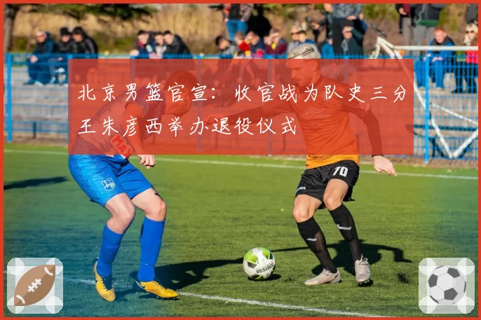 北京男篮官宣：收官战为队史三分王朱彦西举办退役仪式