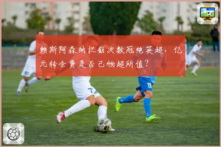 赖斯阿森纳拦截次数冠绝英超,亿元转会费是否已物超所值?