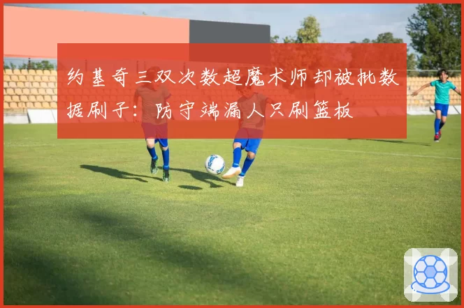 约基奇三双次数超魔术师却被批数据刷子:防守端漏人只刷篮板