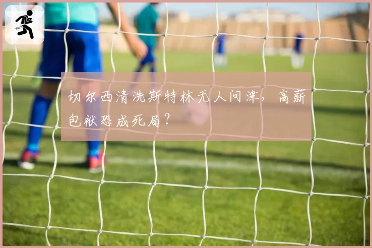 切尔西清洗斯特林无人问津，高薪包袱恐成死局？