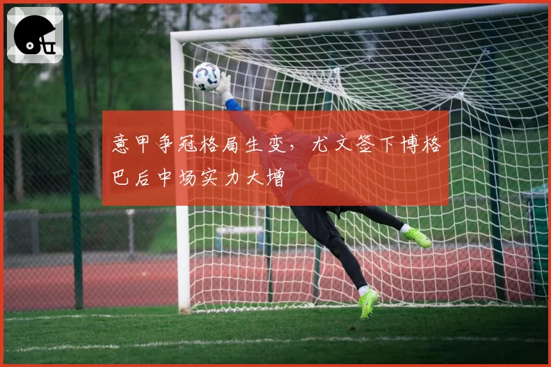 意甲争冠格局生变，尤文签下博格巴后中场实力大增