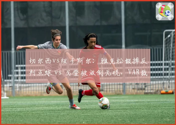 切尔西vs纽卡斯尔：雅克松假摔反判点球 vs 戈登被放倒无视，VAR裁判组信任危机升级