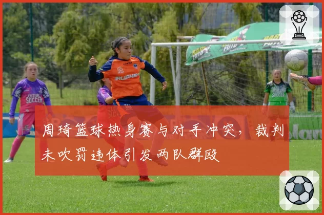 周琦篮球热身赛与对手冲突，裁判未吹罚违体引发两队群殴