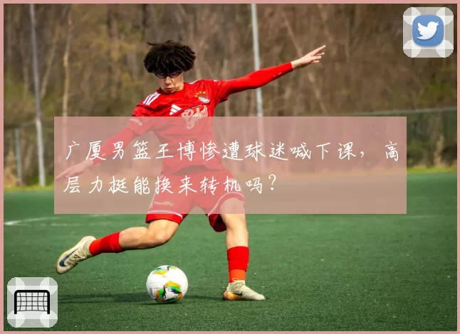 广厦男篮王博惨遭球迷喊下课，高层力挺能换来转机吗？