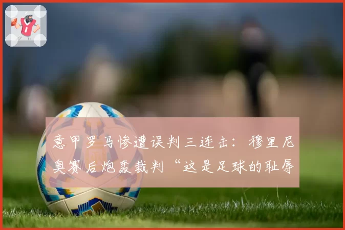 意甲罗马惨遭误判三连击:穆里尼奥赛后炮轰裁判“这是足球的耻辱”