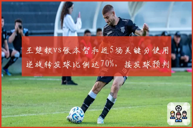 王楚钦vs张本智和近5场关键分使用逆旋转发球比例达70%,接发球预判成胜负手