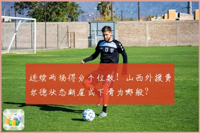 连续两场得分个位数!山西外援费尔德状态断崖式下滑为哪般?